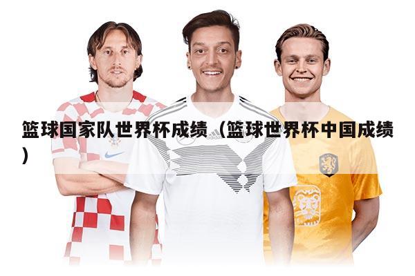 篮球国家队世界杯成绩（篮球世界杯中国成绩）