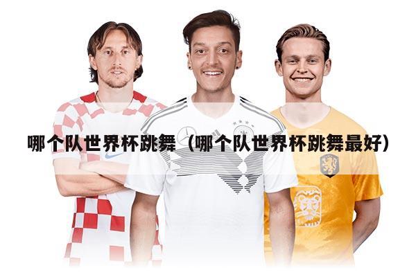 哪个队世界杯跳舞(哪个队世界杯跳舞最好)