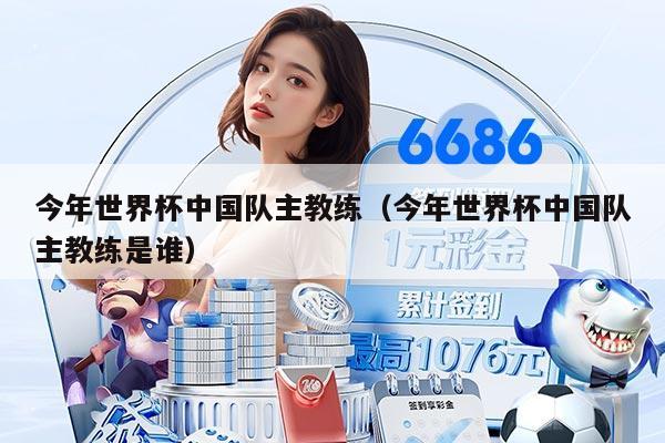 今年世界杯中国队主教练（今年世界杯中国队主教练是谁）