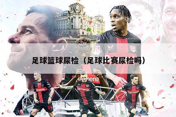 足球篮球尿检（足球比赛尿检吗）