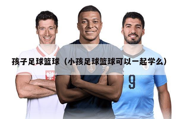 孩子足球篮球（小孩足球篮球可以一起学么）