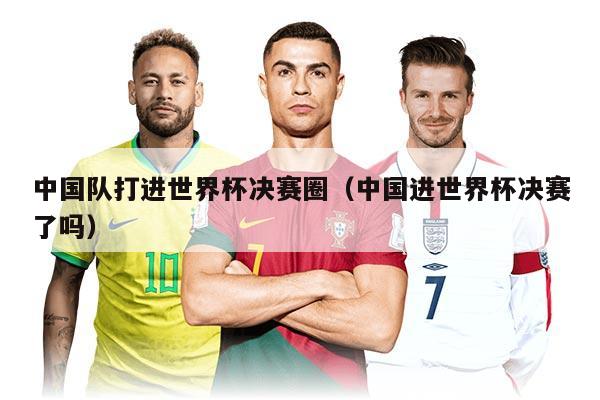 中国队打进世界杯决赛圈（中国进世界杯决赛了吗）