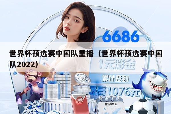 世界杯预选赛中国队重播（世界杯预选赛中国队2022）
