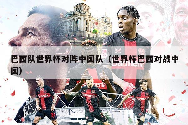 巴西队世界杯对阵中国队（世界杯巴西对战中国）