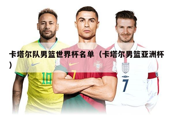 卡塔尔队男篮世界杯名单（卡塔尔男篮亚洲杯）