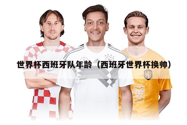 世界杯西班牙队年龄（西班牙世界杯换帅）