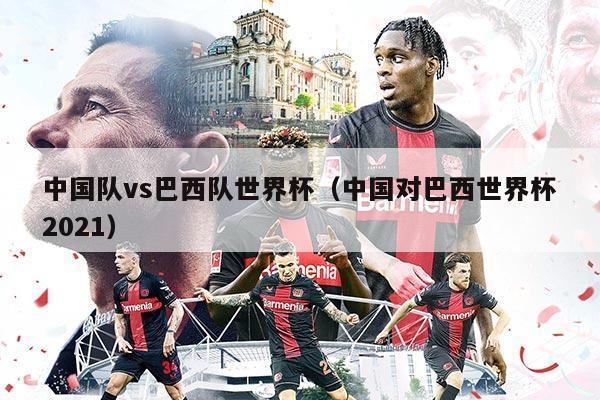 中国队vs巴西队世界杯（中国对巴西世界杯2021）