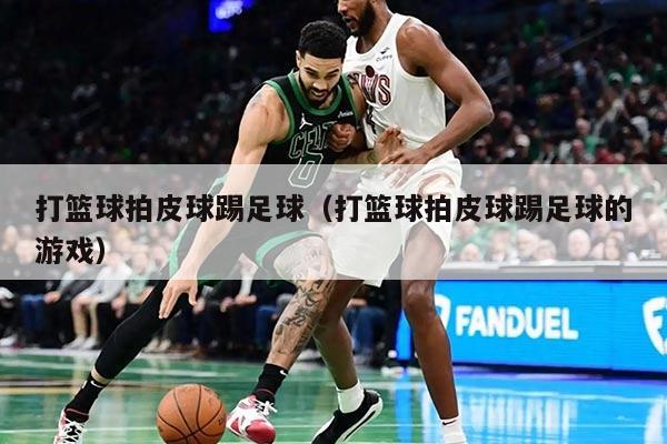 打篮球拍皮球踢足球（打篮球拍皮球踢足球的游戏）