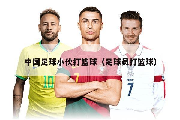 中国足球小伙打篮球（足球员打篮球）