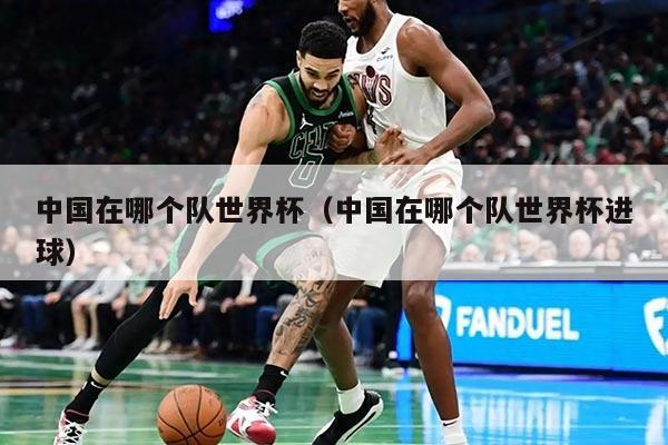 中国在哪个队世界杯(中国在哪个队世界杯进球)