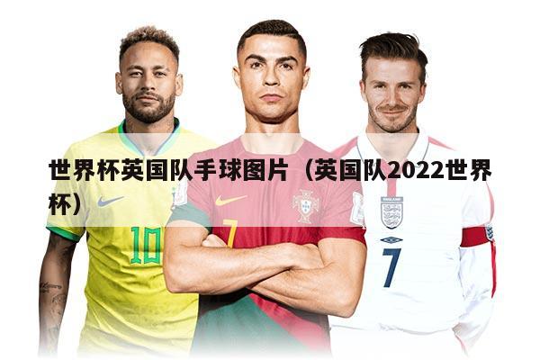 世界杯英国队手球图片（英国队2022世界杯）