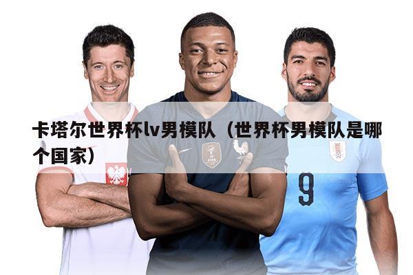 卡塔尔世界杯lv男模队（世界杯男模队是哪个国家）