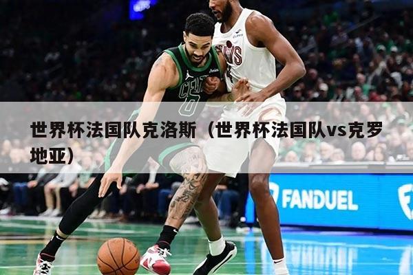 世界杯法国队克洛斯（世界杯法国队vs克罗地亚）